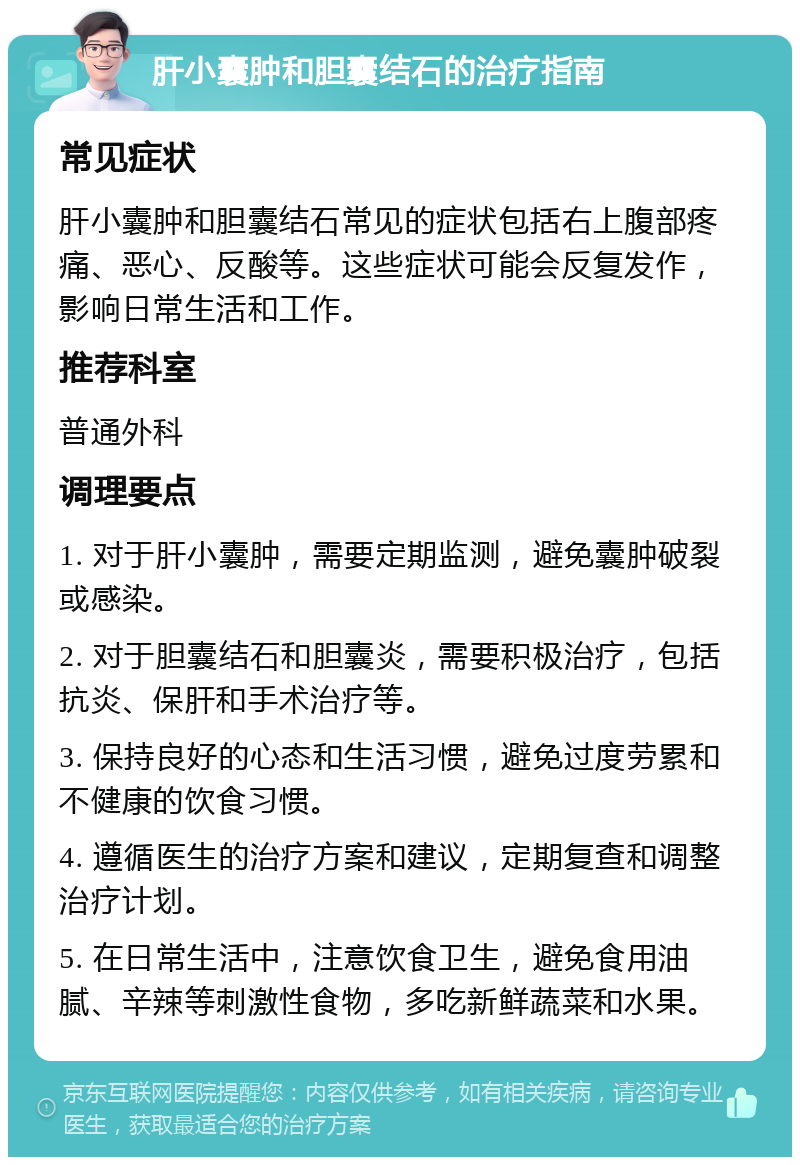 肝小囊肿和胆囊结石的治疗指南 常见症状 肝小囊肿和胆囊结石常见的症状包括右上腹部疼痛、恶心、反酸等。这些症状可能会反复发作，影响日常生活和工作。 推荐科室 普通外科 调理要点 1. 对于肝小囊肿，需要定期监测，避免囊肿破裂或感染。 2. 对于胆囊结石和胆囊炎，需要积极治疗，包括抗炎、保肝和手术治疗等。 3. 保持良好的心态和生活习惯，避免过度劳累和不健康的饮食习惯。 4. 遵循医生的治疗方案和建议，定期复查和调整治疗计划。 5. 在日常生活中，注意饮食卫生，避免食用油腻、辛辣等刺激性食物，多吃新鲜蔬菜和水果。