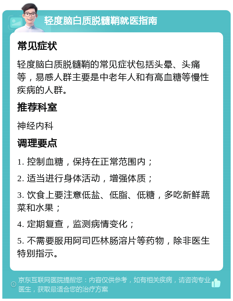 轻度脑白质脱髓鞘就医指南 常见症状 轻度脑白质脱髓鞘的常见症状包括头晕、头痛等，易感人群主要是中老年人和有高血糖等慢性疾病的人群。 推荐科室 神经内科 调理要点 1. 控制血糖，保持在正常范围内； 2. 适当进行身体活动，增强体质； 3. 饮食上要注意低盐、低脂、低糖，多吃新鲜蔬菜和水果； 4. 定期复查，监测病情变化； 5. 不需要服用阿司匹林肠溶片等药物，除非医生特别指示。