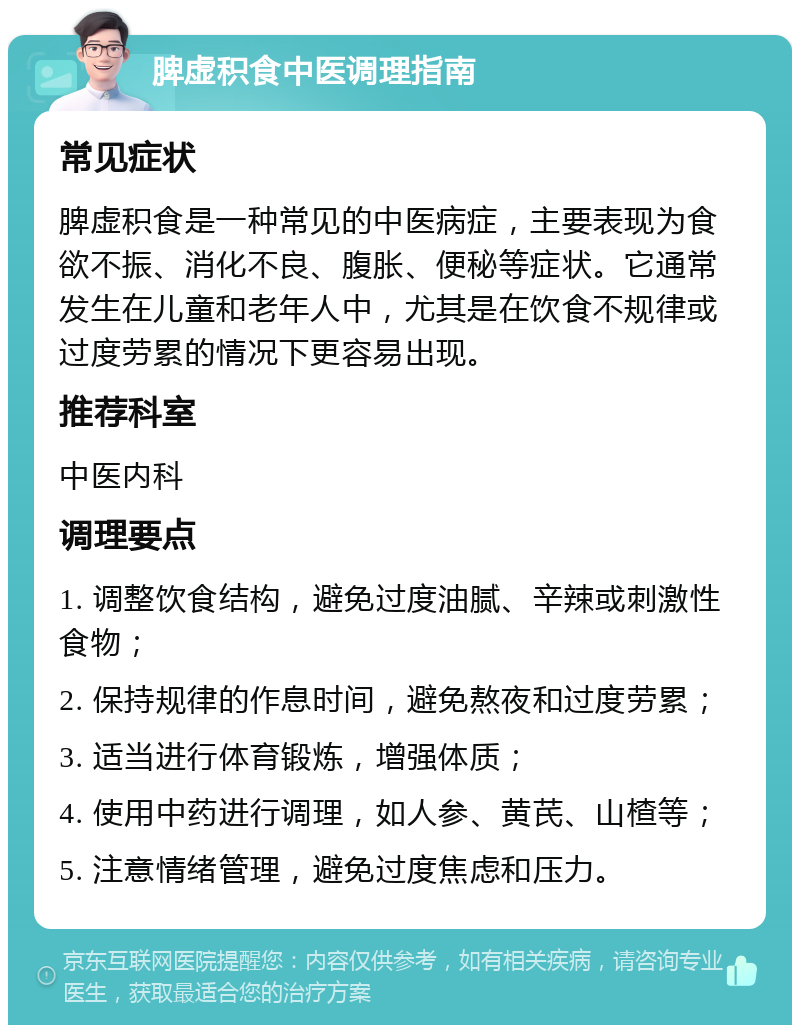 脾虚积食中医调理指南 常见症状 脾虚积食是一种常见的中医病症，主要表现为食欲不振、消化不良、腹胀、便秘等症状。它通常发生在儿童和老年人中，尤其是在饮食不规律或过度劳累的情况下更容易出现。 推荐科室 中医内科 调理要点 1. 调整饮食结构，避免过度油腻、辛辣或刺激性食物； 2. 保持规律的作息时间，避免熬夜和过度劳累； 3. 适当进行体育锻炼，增强体质； 4. 使用中药进行调理，如人参、黄芪、山楂等； 5. 注意情绪管理，避免过度焦虑和压力。