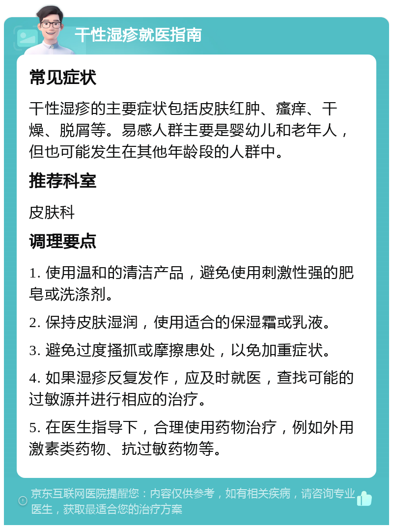 干性湿疹就医指南 常见症状 干性湿疹的主要症状包括皮肤红肿、瘙痒、干燥、脱屑等。易感人群主要是婴幼儿和老年人，但也可能发生在其他年龄段的人群中。 推荐科室 皮肤科 调理要点 1. 使用温和的清洁产品，避免使用刺激性强的肥皂或洗涤剂。 2. 保持皮肤湿润，使用适合的保湿霜或乳液。 3. 避免过度搔抓或摩擦患处，以免加重症状。 4. 如果湿疹反复发作，应及时就医，查找可能的过敏源并进行相应的治疗。 5. 在医生指导下，合理使用药物治疗，例如外用激素类药物、抗过敏药物等。