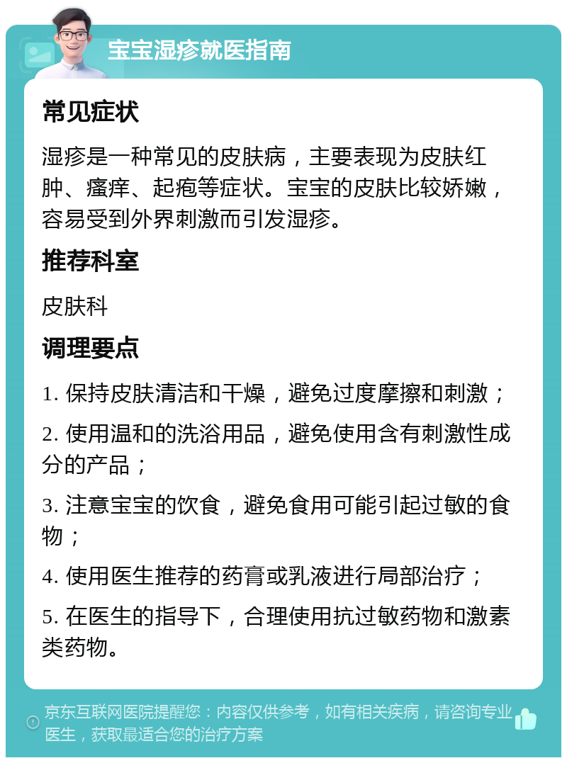 宝宝湿疹就医指南 常见症状 湿疹是一种常见的皮肤病，主要表现为皮肤红肿、瘙痒、起疱等症状。宝宝的皮肤比较娇嫩，容易受到外界刺激而引发湿疹。 推荐科室 皮肤科 调理要点 1. 保持皮肤清洁和干燥，避免过度摩擦和刺激； 2. 使用温和的洗浴用品，避免使用含有刺激性成分的产品； 3. 注意宝宝的饮食，避免食用可能引起过敏的食物； 4. 使用医生推荐的药膏或乳液进行局部治疗； 5. 在医生的指导下，合理使用抗过敏药物和激素类药物。