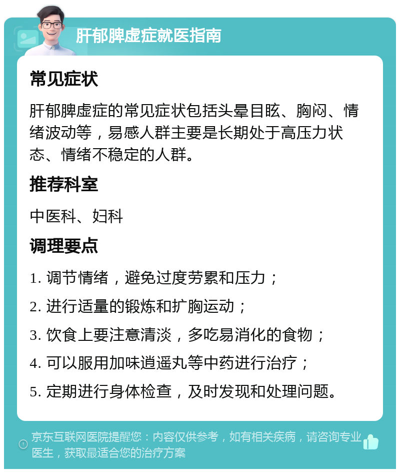 肝郁脾虚症就医指南 常见症状 肝郁脾虚症的常见症状包括头晕目眩、胸闷、情绪波动等，易感人群主要是长期处于高压力状态、情绪不稳定的人群。 推荐科室 中医科、妇科 调理要点 1. 调节情绪，避免过度劳累和压力； 2. 进行适量的锻炼和扩胸运动； 3. 饮食上要注意清淡，多吃易消化的食物； 4. 可以服用加味逍遥丸等中药进行治疗； 5. 定期进行身体检查，及时发现和处理问题。