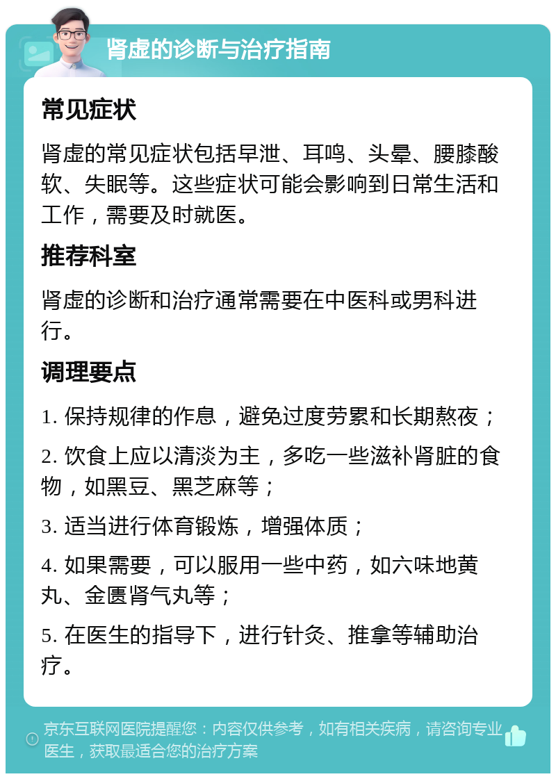 肾虚的诊断与治疗指南 常见症状 肾虚的常见症状包括早泄、耳鸣、头晕、腰膝酸软、失眠等。这些症状可能会影响到日常生活和工作，需要及时就医。 推荐科室 肾虚的诊断和治疗通常需要在中医科或男科进行。 调理要点 1. 保持规律的作息，避免过度劳累和长期熬夜； 2. 饮食上应以清淡为主，多吃一些滋补肾脏的食物，如黑豆、黑芝麻等； 3. 适当进行体育锻炼，增强体质； 4. 如果需要，可以服用一些中药，如六味地黄丸、金匮肾气丸等； 5. 在医生的指导下，进行针灸、推拿等辅助治疗。