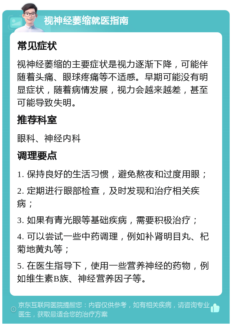 视神经萎缩就医指南 常见症状 视神经萎缩的主要症状是视力逐渐下降，可能伴随着头痛、眼球疼痛等不适感。早期可能没有明显症状，随着病情发展，视力会越来越差，甚至可能导致失明。 推荐科室 眼科、神经内科 调理要点 1. 保持良好的生活习惯，避免熬夜和过度用眼； 2. 定期进行眼部检查，及时发现和治疗相关疾病； 3. 如果有青光眼等基础疾病，需要积极治疗； 4. 可以尝试一些中药调理，例如补肾明目丸、杞菊地黄丸等； 5. 在医生指导下，使用一些营养神经的药物，例如维生素B族、神经营养因子等。