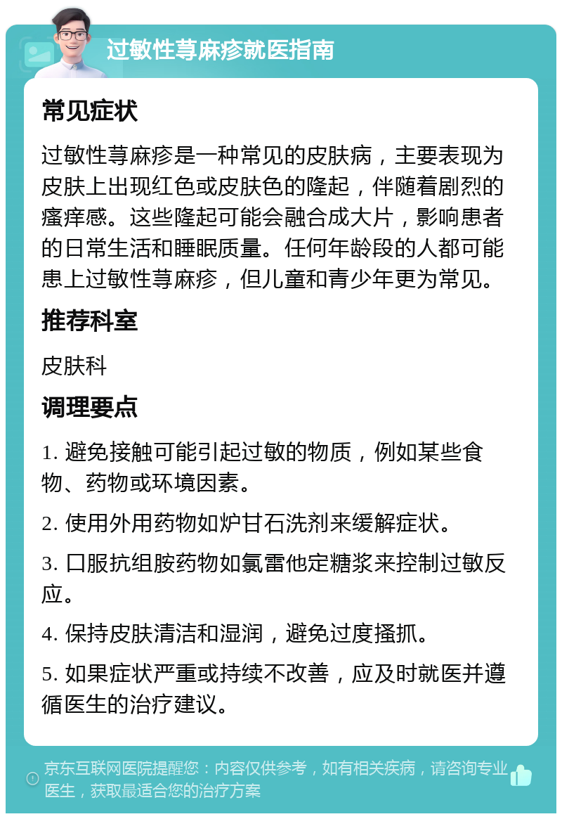 过敏性荨麻疹就医指南 常见症状 过敏性荨麻疹是一种常见的皮肤病，主要表现为皮肤上出现红色或皮肤色的隆起，伴随着剧烈的瘙痒感。这些隆起可能会融合成大片，影响患者的日常生活和睡眠质量。任何年龄段的人都可能患上过敏性荨麻疹，但儿童和青少年更为常见。 推荐科室 皮肤科 调理要点 1. 避免接触可能引起过敏的物质，例如某些食物、药物或环境因素。 2. 使用外用药物如炉甘石洗剂来缓解症状。 3. 口服抗组胺药物如氯雷他定糖浆来控制过敏反应。 4. 保持皮肤清洁和湿润，避免过度搔抓。 5. 如果症状严重或持续不改善，应及时就医并遵循医生的治疗建议。