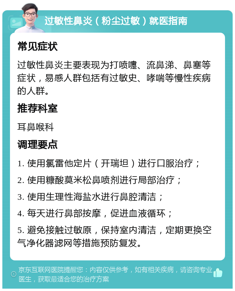 过敏性鼻炎（粉尘过敏）就医指南 常见症状 过敏性鼻炎主要表现为打喷嚏、流鼻涕、鼻塞等症状，易感人群包括有过敏史、哮喘等慢性疾病的人群。 推荐科室 耳鼻喉科 调理要点 1. 使用氯雷他定片（开瑞坦）进行口服治疗； 2. 使用糠酸莫米松鼻喷剂进行局部治疗； 3. 使用生理性海盐水进行鼻腔清洁； 4. 每天进行鼻部按摩，促进血液循环； 5. 避免接触过敏原，保持室内清洁，定期更换空气净化器滤网等措施预防复发。