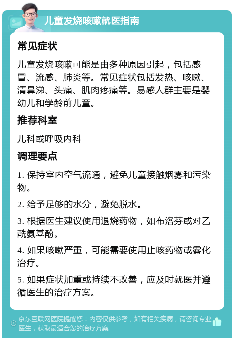 儿童发烧咳嗽就医指南 常见症状 儿童发烧咳嗽可能是由多种原因引起，包括感冒、流感、肺炎等。常见症状包括发热、咳嗽、清鼻涕、头痛、肌肉疼痛等。易感人群主要是婴幼儿和学龄前儿童。 推荐科室 儿科或呼吸内科 调理要点 1. 保持室内空气流通，避免儿童接触烟雾和污染物。 2. 给予足够的水分，避免脱水。 3. 根据医生建议使用退烧药物，如布洛芬或对乙酰氨基酚。 4. 如果咳嗽严重，可能需要使用止咳药物或雾化治疗。 5. 如果症状加重或持续不改善，应及时就医并遵循医生的治疗方案。