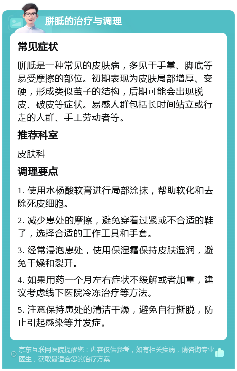 胼胝的治疗与调理 常见症状 胼胝是一种常见的皮肤病，多见于手掌、脚底等易受摩擦的部位。初期表现为皮肤局部增厚、变硬，形成类似茧子的结构，后期可能会出现脱皮、破皮等症状。易感人群包括长时间站立或行走的人群、手工劳动者等。 推荐科室 皮肤科 调理要点 1. 使用水杨酸软膏进行局部涂抹，帮助软化和去除死皮细胞。 2. 减少患处的摩擦，避免穿着过紧或不合适的鞋子，选择合适的工作工具和手套。 3. 经常浸泡患处，使用保湿霜保持皮肤湿润，避免干燥和裂开。 4. 如果用药一个月左右症状不缓解或者加重，建议考虑线下医院冷冻治疗等方法。 5. 注意保持患处的清洁干燥，避免自行撕脱，防止引起感染等并发症。