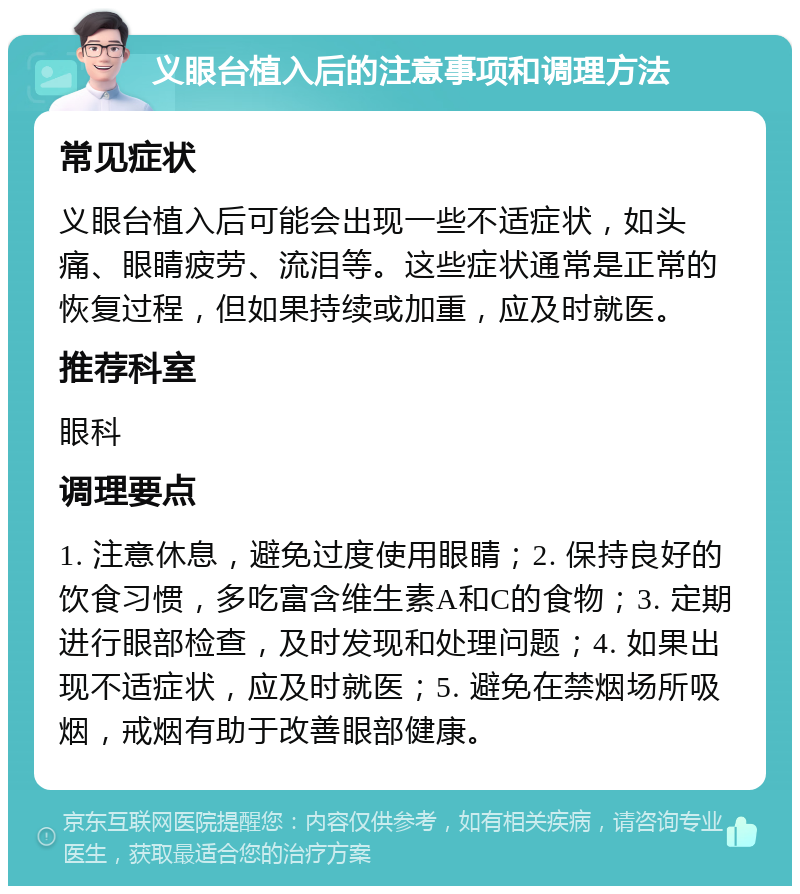 义眼台植入后的注意事项和调理方法 常见症状 义眼台植入后可能会出现一些不适症状，如头痛、眼睛疲劳、流泪等。这些症状通常是正常的恢复过程，但如果持续或加重，应及时就医。 推荐科室 眼科 调理要点 1. 注意休息，避免过度使用眼睛；2. 保持良好的饮食习惯，多吃富含维生素A和C的食物；3. 定期进行眼部检查，及时发现和处理问题；4. 如果出现不适症状，应及时就医；5. 避免在禁烟场所吸烟，戒烟有助于改善眼部健康。