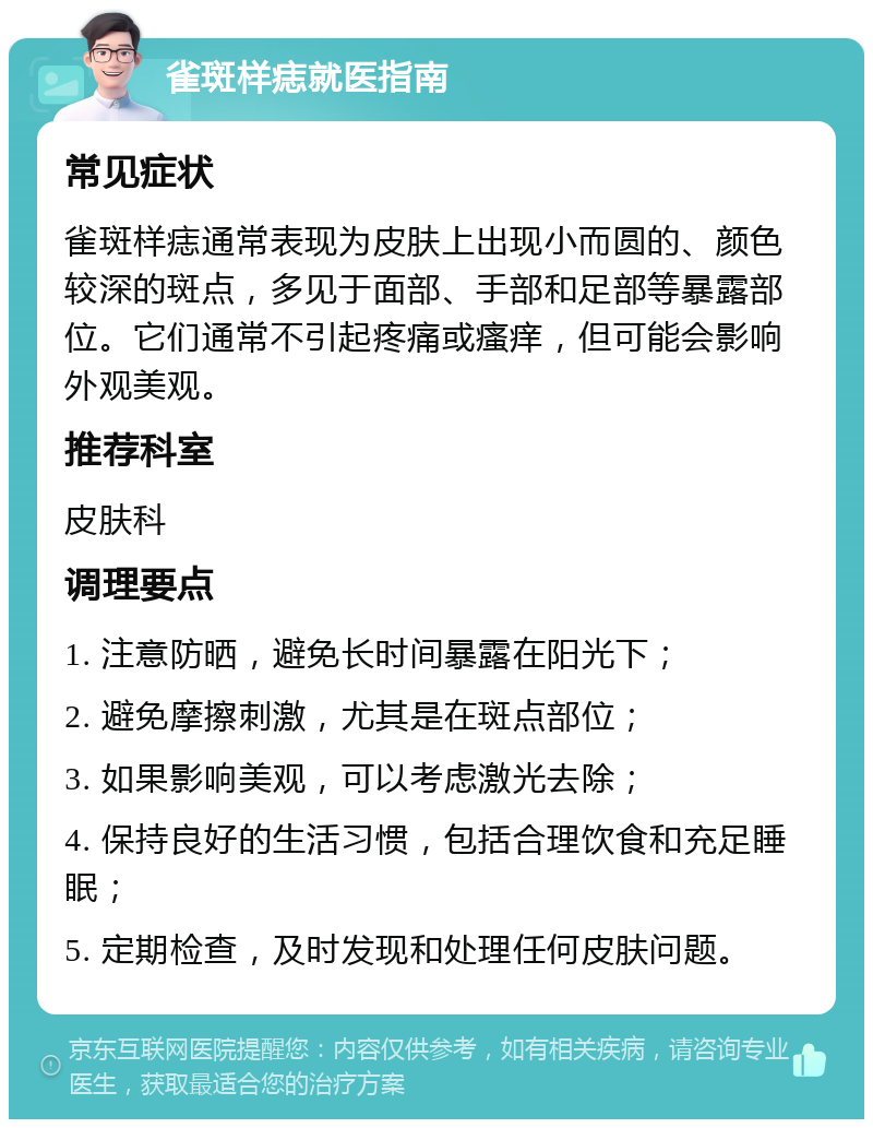 雀斑样痣就医指南 常见症状 雀斑样痣通常表现为皮肤上出现小而圆的、颜色较深的斑点，多见于面部、手部和足部等暴露部位。它们通常不引起疼痛或瘙痒，但可能会影响外观美观。 推荐科室 皮肤科 调理要点 1. 注意防晒，避免长时间暴露在阳光下； 2. 避免摩擦刺激，尤其是在斑点部位； 3. 如果影响美观，可以考虑激光去除； 4. 保持良好的生活习惯，包括合理饮食和充足睡眠； 5. 定期检查，及时发现和处理任何皮肤问题。