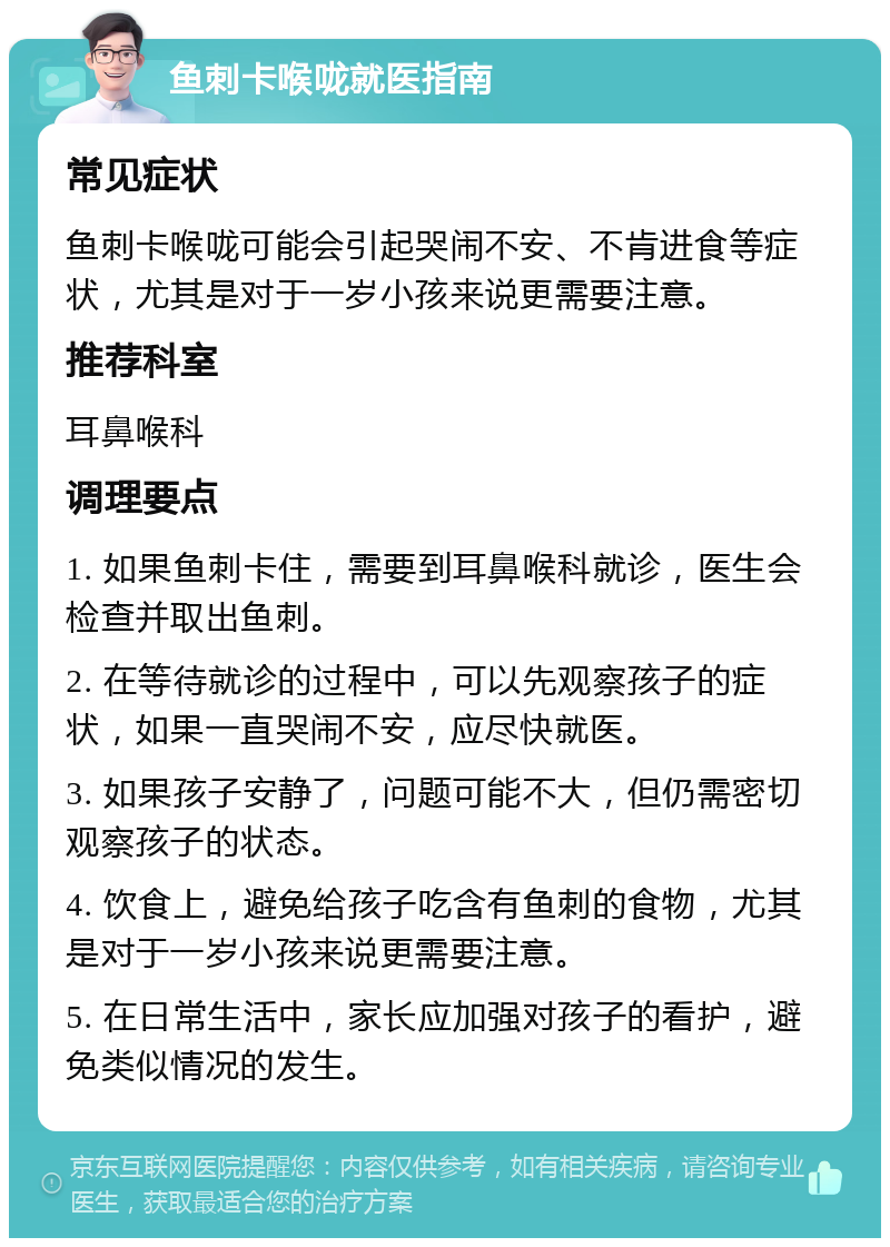 鱼刺卡喉咙就医指南 常见症状 鱼刺卡喉咙可能会引起哭闹不安、不肯进食等症状，尤其是对于一岁小孩来说更需要注意。 推荐科室 耳鼻喉科 调理要点 1. 如果鱼刺卡住，需要到耳鼻喉科就诊，医生会检查并取出鱼刺。 2. 在等待就诊的过程中，可以先观察孩子的症状，如果一直哭闹不安，应尽快就医。 3. 如果孩子安静了，问题可能不大，但仍需密切观察孩子的状态。 4. 饮食上，避免给孩子吃含有鱼刺的食物，尤其是对于一岁小孩来说更需要注意。 5. 在日常生活中，家长应加强对孩子的看护，避免类似情况的发生。