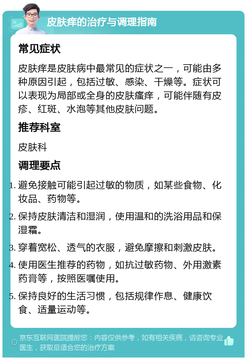 皮肤痒的治疗与调理指南 常见症状 皮肤痒是皮肤病中最常见的症状之一，可能由多种原因引起，包括过敏、感染、干燥等。症状可以表现为局部或全身的皮肤瘙痒，可能伴随有皮疹、红斑、水泡等其他皮肤问题。 推荐科室 皮肤科 调理要点 避免接触可能引起过敏的物质，如某些食物、化妆品、药物等。 保持皮肤清洁和湿润，使用温和的洗浴用品和保湿霜。 穿着宽松、透气的衣服，避免摩擦和刺激皮肤。 使用医生推荐的药物，如抗过敏药物、外用激素药膏等，按照医嘱使用。 保持良好的生活习惯，包括规律作息、健康饮食、适量运动等。