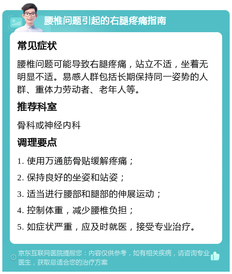 腰椎问题引起的右腿疼痛指南 常见症状 腰椎问题可能导致右腿疼痛，站立不适，坐着无明显不适。易感人群包括长期保持同一姿势的人群、重体力劳动者、老年人等。 推荐科室 骨科或神经内科 调理要点 1. 使用万通筋骨贴缓解疼痛； 2. 保持良好的坐姿和站姿； 3. 适当进行腰部和腿部的伸展运动； 4. 控制体重，减少腰椎负担； 5. 如症状严重，应及时就医，接受专业治疗。