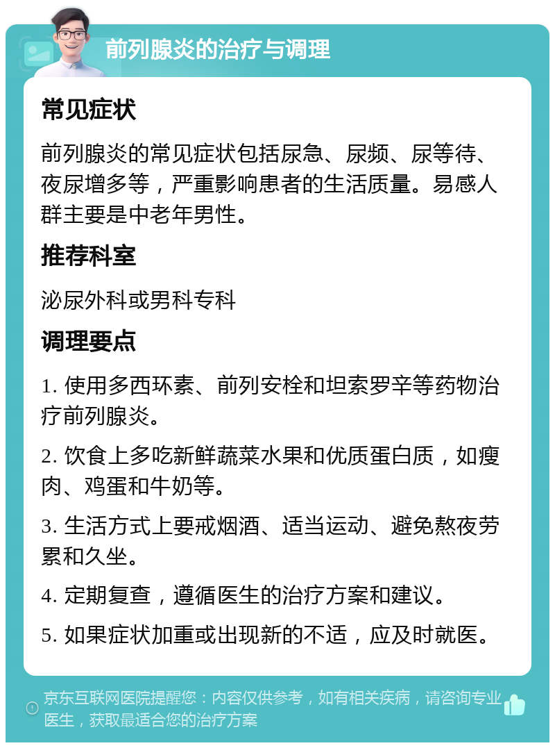 前列腺炎的治疗与调理 常见症状 前列腺炎的常见症状包括尿急、尿频、尿等待、夜尿增多等，严重影响患者的生活质量。易感人群主要是中老年男性。 推荐科室 泌尿外科或男科专科 调理要点 1. 使用多西环素、前列安栓和坦索罗辛等药物治疗前列腺炎。 2. 饮食上多吃新鲜蔬菜水果和优质蛋白质，如瘦肉、鸡蛋和牛奶等。 3. 生活方式上要戒烟酒、适当运动、避免熬夜劳累和久坐。 4. 定期复查，遵循医生的治疗方案和建议。 5. 如果症状加重或出现新的不适，应及时就医。