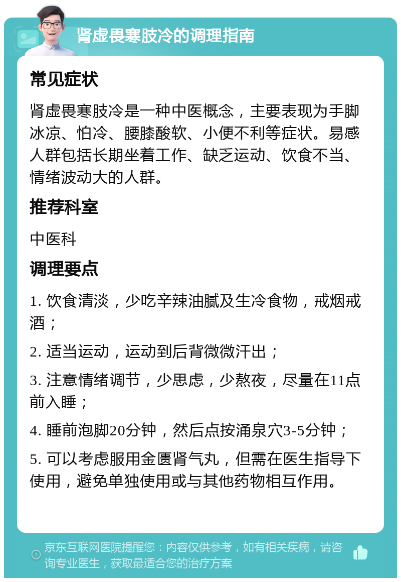 肾虚畏寒肢冷的调理指南 常见症状 肾虚畏寒肢冷是一种中医概念，主要表现为手脚冰凉、怕冷、腰膝酸软、小便不利等症状。易感人群包括长期坐着工作、缺乏运动、饮食不当、情绪波动大的人群。 推荐科室 中医科 调理要点 1. 饮食清淡，少吃辛辣油腻及生冷食物，戒烟戒酒； 2. 适当运动，运动到后背微微汗出； 3. 注意情绪调节，少思虑，少熬夜，尽量在11点前入睡； 4. 睡前泡脚20分钟，然后点按涌泉穴3-5分钟； 5. 可以考虑服用金匮肾气丸，但需在医生指导下使用，避免单独使用或与其他药物相互作用。