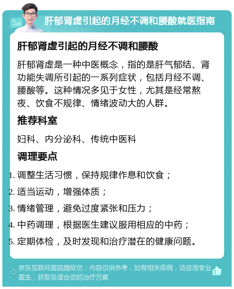 肝郁肾虚引起的月经不调和腰酸就医指南 肝郁肾虚引起的月经不调和腰酸 肝郁肾虚是一种中医概念，指的是肝气郁结、肾功能失调所引起的一系列症状，包括月经不调、腰酸等。这种情况多见于女性，尤其是经常熬夜、饮食不规律、情绪波动大的人群。 推荐科室 妇科、内分泌科、传统中医科 调理要点 调整生活习惯，保持规律作息和饮食； 适当运动，增强体质； 情绪管理，避免过度紧张和压力； 中药调理，根据医生建议服用相应的中药； 定期体检，及时发现和治疗潜在的健康问题。