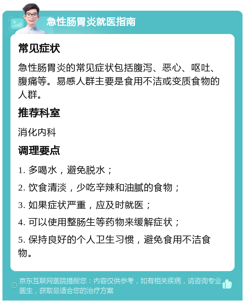 急性肠胃炎就医指南 常见症状 急性肠胃炎的常见症状包括腹泻、恶心、呕吐、腹痛等。易感人群主要是食用不洁或变质食物的人群。 推荐科室 消化内科 调理要点 1. 多喝水，避免脱水； 2. 饮食清淡，少吃辛辣和油腻的食物； 3. 如果症状严重，应及时就医； 4. 可以使用整肠生等药物来缓解症状； 5. 保持良好的个人卫生习惯，避免食用不洁食物。