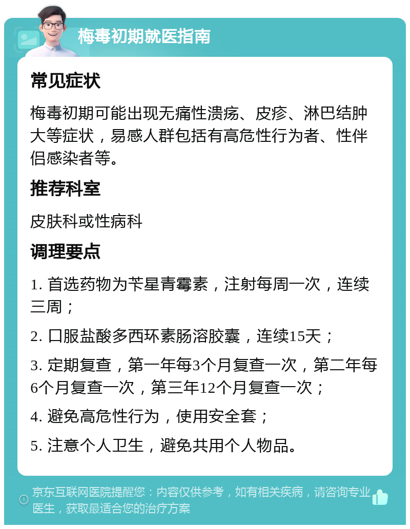 梅毒初期就医指南 常见症状 梅毒初期可能出现无痛性溃疡、皮疹、淋巴结肿大等症状，易感人群包括有高危性行为者、性伴侣感染者等。 推荐科室 皮肤科或性病科 调理要点 1. 首选药物为苄星青霉素，注射每周一次，连续三周； 2. 口服盐酸多西环素肠溶胶囊，连续15天； 3. 定期复查，第一年每3个月复查一次，第二年每6个月复查一次，第三年12个月复查一次； 4. 避免高危性行为，使用安全套； 5. 注意个人卫生，避免共用个人物品。