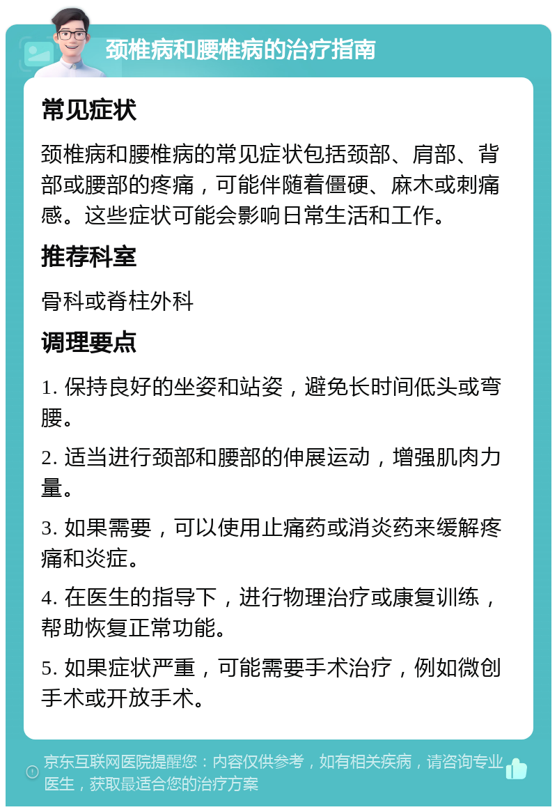 颈椎病和腰椎病的治疗指南 常见症状 颈椎病和腰椎病的常见症状包括颈部、肩部、背部或腰部的疼痛，可能伴随着僵硬、麻木或刺痛感。这些症状可能会影响日常生活和工作。 推荐科室 骨科或脊柱外科 调理要点 1. 保持良好的坐姿和站姿，避免长时间低头或弯腰。 2. 适当进行颈部和腰部的伸展运动，增强肌肉力量。 3. 如果需要，可以使用止痛药或消炎药来缓解疼痛和炎症。 4. 在医生的指导下，进行物理治疗或康复训练，帮助恢复正常功能。 5. 如果症状严重，可能需要手术治疗，例如微创手术或开放手术。