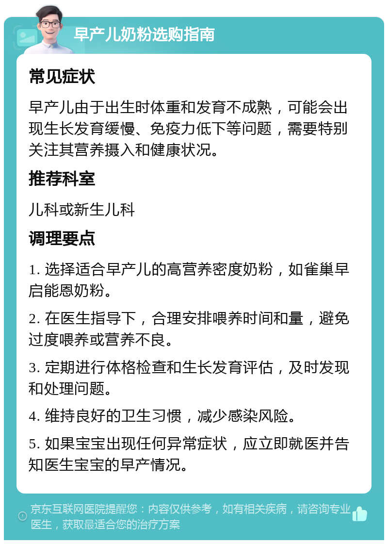 早产儿奶粉选购指南 常见症状 早产儿由于出生时体重和发育不成熟，可能会出现生长发育缓慢、免疫力低下等问题，需要特别关注其营养摄入和健康状况。 推荐科室 儿科或新生儿科 调理要点 1. 选择适合早产儿的高营养密度奶粉，如雀巢早启能恩奶粉。 2. 在医生指导下，合理安排喂养时间和量，避免过度喂养或营养不良。 3. 定期进行体格检查和生长发育评估，及时发现和处理问题。 4. 维持良好的卫生习惯，减少感染风险。 5. 如果宝宝出现任何异常症状，应立即就医并告知医生宝宝的早产情况。