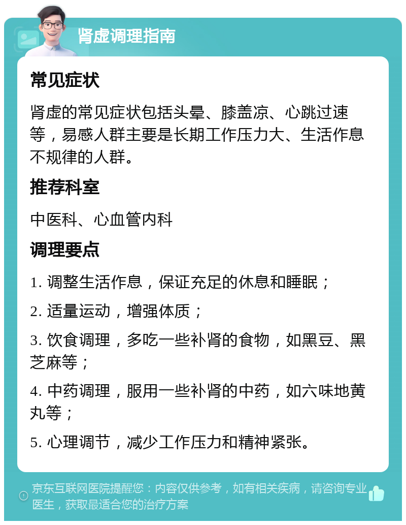 肾虚调理指南 常见症状 肾虚的常见症状包括头晕、膝盖凉、心跳过速等，易感人群主要是长期工作压力大、生活作息不规律的人群。 推荐科室 中医科、心血管内科 调理要点 1. 调整生活作息，保证充足的休息和睡眠； 2. 适量运动，增强体质； 3. 饮食调理，多吃一些补肾的食物，如黑豆、黑芝麻等； 4. 中药调理，服用一些补肾的中药，如六味地黄丸等； 5. 心理调节，减少工作压力和精神紧张。