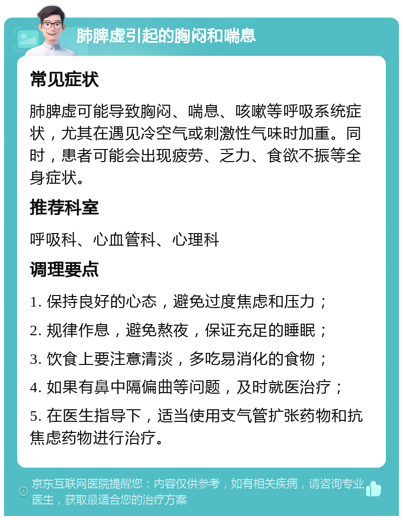 肺脾虚引起的胸闷和喘息 常见症状 肺脾虚可能导致胸闷、喘息、咳嗽等呼吸系统症状，尤其在遇见冷空气或刺激性气味时加重。同时，患者可能会出现疲劳、乏力、食欲不振等全身症状。 推荐科室 呼吸科、心血管科、心理科 调理要点 1. 保持良好的心态，避免过度焦虑和压力； 2. 规律作息，避免熬夜，保证充足的睡眠； 3. 饮食上要注意清淡，多吃易消化的食物； 4. 如果有鼻中隔偏曲等问题，及时就医治疗； 5. 在医生指导下，适当使用支气管扩张药物和抗焦虑药物进行治疗。