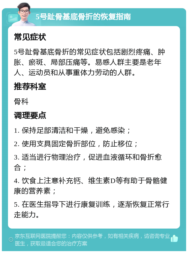 5号趾骨基底骨折的恢复指南 常见症状 5号趾骨基底骨折的常见症状包括剧烈疼痛、肿胀、瘀斑、局部压痛等。易感人群主要是老年人、运动员和从事重体力劳动的人群。 推荐科室 骨科 调理要点 1. 保持足部清洁和干燥，避免感染； 2. 使用支具固定骨折部位，防止移位； 3. 适当进行物理治疗，促进血液循环和骨折愈合； 4. 饮食上注意补充钙、维生素D等有助于骨骼健康的营养素； 5. 在医生指导下进行康复训练，逐渐恢复正常行走能力。