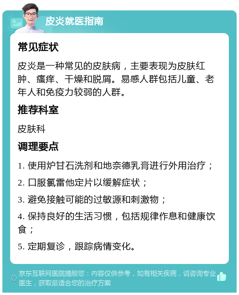 皮炎就医指南 常见症状 皮炎是一种常见的皮肤病，主要表现为皮肤红肿、瘙痒、干燥和脱屑。易感人群包括儿童、老年人和免疫力较弱的人群。 推荐科室 皮肤科 调理要点 1. 使用炉甘石洗剂和地奈德乳膏进行外用治疗； 2. 口服氯雷他定片以缓解症状； 3. 避免接触可能的过敏源和刺激物； 4. 保持良好的生活习惯，包括规律作息和健康饮食； 5. 定期复诊，跟踪病情变化。