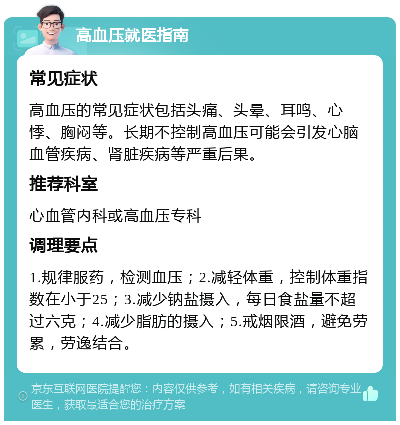 高血压就医指南 常见症状 高血压的常见症状包括头痛、头晕、耳鸣、心悸、胸闷等。长期不控制高血压可能会引发心脑血管疾病、肾脏疾病等严重后果。 推荐科室 心血管内科或高血压专科 调理要点 1.规律服药，检测血压；2.减轻体重，控制体重指数在小于25；3.减少钠盐摄入，每日食盐量不超过六克；4.减少脂肪的摄入；5.戒烟限酒，避免劳累，劳逸结合。