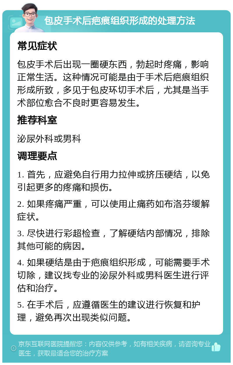 包皮手术后疤痕组织形成的处理方法 常见症状 包皮手术后出现一圈硬东西，勃起时疼痛，影响正常生活。这种情况可能是由于手术后疤痕组织形成所致，多见于包皮环切手术后，尤其是当手术部位愈合不良时更容易发生。 推荐科室 泌尿外科或男科 调理要点 1. 首先，应避免自行用力拉伸或挤压硬结，以免引起更多的疼痛和损伤。 2. 如果疼痛严重，可以使用止痛药如布洛芬缓解症状。 3. 尽快进行彩超检查，了解硬结内部情况，排除其他可能的病因。 4. 如果硬结是由于疤痕组织形成，可能需要手术切除，建议找专业的泌尿外科或男科医生进行评估和治疗。 5. 在手术后，应遵循医生的建议进行恢复和护理，避免再次出现类似问题。