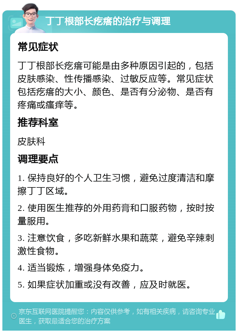 丁丁根部长疙瘩的治疗与调理 常见症状 丁丁根部长疙瘩可能是由多种原因引起的，包括皮肤感染、性传播感染、过敏反应等。常见症状包括疙瘩的大小、颜色、是否有分泌物、是否有疼痛或瘙痒等。 推荐科室 皮肤科 调理要点 1. 保持良好的个人卫生习惯，避免过度清洁和摩擦丁丁区域。 2. 使用医生推荐的外用药膏和口服药物，按时按量服用。 3. 注意饮食，多吃新鲜水果和蔬菜，避免辛辣刺激性食物。 4. 适当锻炼，增强身体免疫力。 5. 如果症状加重或没有改善，应及时就医。