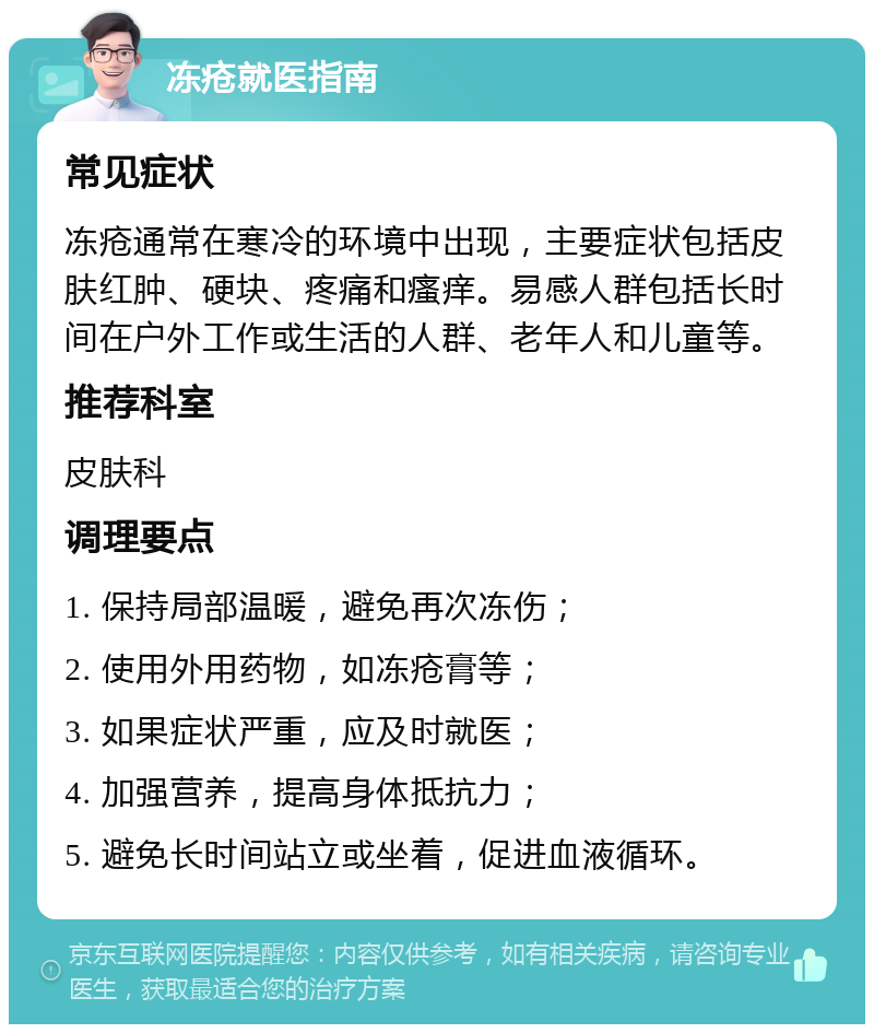 冻疮就医指南 常见症状 冻疮通常在寒冷的环境中出现，主要症状包括皮肤红肿、硬块、疼痛和瘙痒。易感人群包括长时间在户外工作或生活的人群、老年人和儿童等。 推荐科室 皮肤科 调理要点 1. 保持局部温暖，避免再次冻伤； 2. 使用外用药物，如冻疮膏等； 3. 如果症状严重，应及时就医； 4. 加强营养，提高身体抵抗力； 5. 避免长时间站立或坐着，促进血液循环。