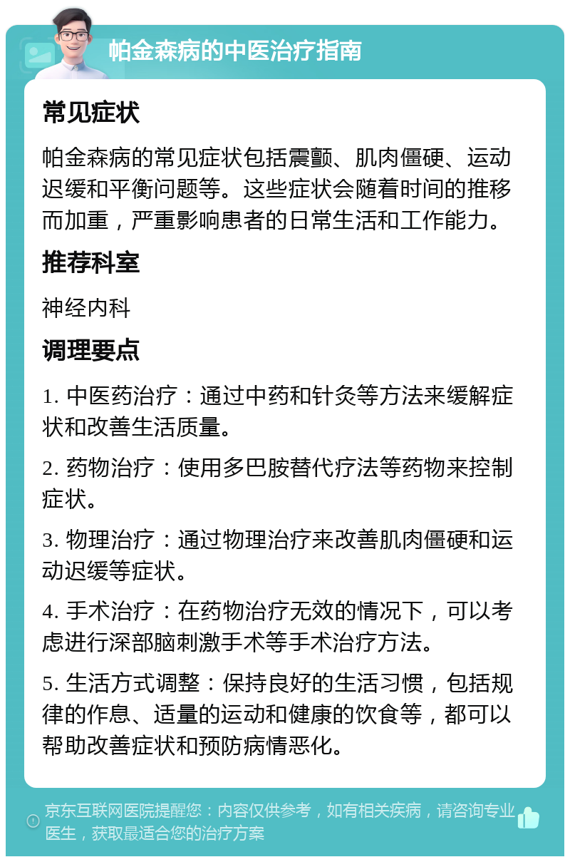 帕金森病的中医治疗指南 常见症状 帕金森病的常见症状包括震颤、肌肉僵硬、运动迟缓和平衡问题等。这些症状会随着时间的推移而加重，严重影响患者的日常生活和工作能力。 推荐科室 神经内科 调理要点 1. 中医药治疗：通过中药和针灸等方法来缓解症状和改善生活质量。 2. 药物治疗：使用多巴胺替代疗法等药物来控制症状。 3. 物理治疗：通过物理治疗来改善肌肉僵硬和运动迟缓等症状。 4. 手术治疗：在药物治疗无效的情况下，可以考虑进行深部脑刺激手术等手术治疗方法。 5. 生活方式调整：保持良好的生活习惯，包括规律的作息、适量的运动和健康的饮食等，都可以帮助改善症状和预防病情恶化。