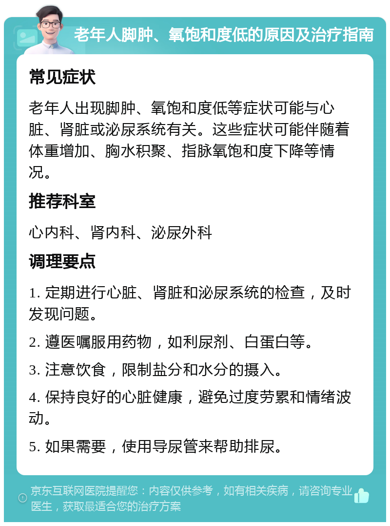 老年人脚肿、氧饱和度低的原因及治疗指南 常见症状 老年人出现脚肿、氧饱和度低等症状可能与心脏、肾脏或泌尿系统有关。这些症状可能伴随着体重增加、胸水积聚、指脉氧饱和度下降等情况。 推荐科室 心内科、肾内科、泌尿外科 调理要点 1. 定期进行心脏、肾脏和泌尿系统的检查，及时发现问题。 2. 遵医嘱服用药物，如利尿剂、白蛋白等。 3. 注意饮食，限制盐分和水分的摄入。 4. 保持良好的心脏健康，避免过度劳累和情绪波动。 5. 如果需要，使用导尿管来帮助排尿。