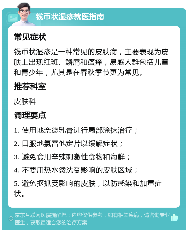 钱币状湿疹就医指南 常见症状 钱币状湿疹是一种常见的皮肤病，主要表现为皮肤上出现红斑、鳞屑和瘙痒，易感人群包括儿童和青少年，尤其是在春秋季节更为常见。 推荐科室 皮肤科 调理要点 1. 使用地奈德乳膏进行局部涂抹治疗； 2. 口服地氯雷他定片以缓解症状； 3. 避免食用辛辣刺激性食物和海鲜； 4. 不要用热水烫洗受影响的皮肤区域； 5. 避免抠抓受影响的皮肤，以防感染和加重症状。