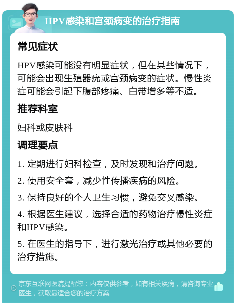 HPV感染和宫颈病变的治疗指南 常见症状 HPV感染可能没有明显症状，但在某些情况下，可能会出现生殖器疣或宫颈病变的症状。慢性炎症可能会引起下腹部疼痛、白带增多等不适。 推荐科室 妇科或皮肤科 调理要点 1. 定期进行妇科检查，及时发现和治疗问题。 2. 使用安全套，减少性传播疾病的风险。 3. 保持良好的个人卫生习惯，避免交叉感染。 4. 根据医生建议，选择合适的药物治疗慢性炎症和HPV感染。 5. 在医生的指导下，进行激光治疗或其他必要的治疗措施。