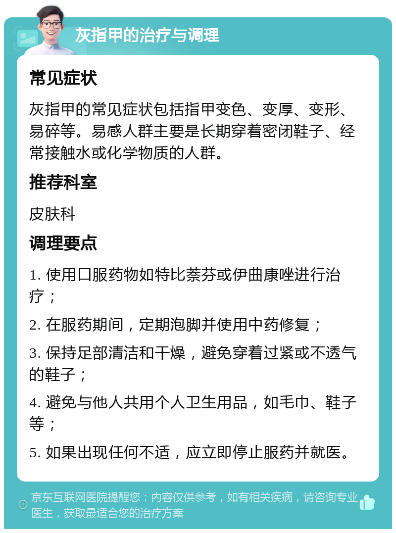 灰指甲的治疗与调理 常见症状 灰指甲的常见症状包括指甲变色、变厚、变形、易碎等。易感人群主要是长期穿着密闭鞋子、经常接触水或化学物质的人群。 推荐科室 皮肤科 调理要点 1. 使用口服药物如特比萘芬或伊曲康唑进行治疗； 2. 在服药期间，定期泡脚并使用中药修复； 3. 保持足部清洁和干燥，避免穿着过紧或不透气的鞋子； 4. 避免与他人共用个人卫生用品，如毛巾、鞋子等； 5. 如果出现任何不适，应立即停止服药并就医。