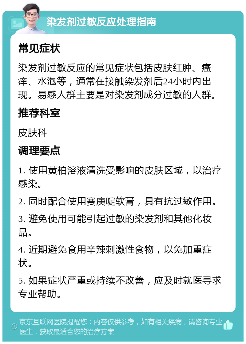 染发剂过敏反应处理指南 常见症状 染发剂过敏反应的常见症状包括皮肤红肿、瘙痒、水泡等，通常在接触染发剂后24小时内出现。易感人群主要是对染发剂成分过敏的人群。 推荐科室 皮肤科 调理要点 1. 使用黄柏溶液清洗受影响的皮肤区域，以治疗感染。 2. 同时配合使用赛庚啶软膏，具有抗过敏作用。 3. 避免使用可能引起过敏的染发剂和其他化妆品。 4. 近期避免食用辛辣刺激性食物，以免加重症状。 5. 如果症状严重或持续不改善，应及时就医寻求专业帮助。