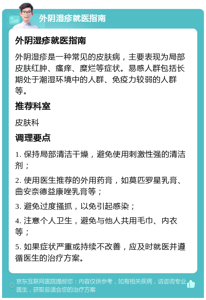 外阴湿疹就医指南 外阴湿疹就医指南 外阴湿疹是一种常见的皮肤病，主要表现为局部皮肤红肿、瘙痒、糜烂等症状。易感人群包括长期处于潮湿环境中的人群、免疫力较弱的人群等。 推荐科室 皮肤科 调理要点 1. 保持局部清洁干燥，避免使用刺激性强的清洁剂； 2. 使用医生推荐的外用药膏，如莫匹罗星乳膏、曲安奈德益康唑乳膏等； 3. 避免过度搔抓，以免引起感染； 4. 注意个人卫生，避免与他人共用毛巾、内衣等； 5. 如果症状严重或持续不改善，应及时就医并遵循医生的治疗方案。