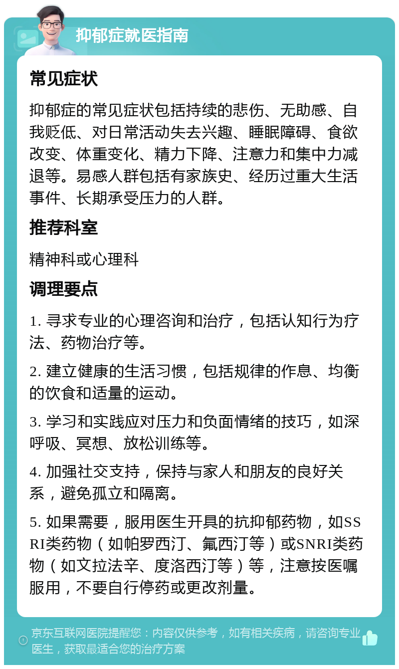 抑郁症就医指南 常见症状 抑郁症的常见症状包括持续的悲伤、无助感、自我贬低、对日常活动失去兴趣、睡眠障碍、食欲改变、体重变化、精力下降、注意力和集中力减退等。易感人群包括有家族史、经历过重大生活事件、长期承受压力的人群。 推荐科室 精神科或心理科 调理要点 1. 寻求专业的心理咨询和治疗，包括认知行为疗法、药物治疗等。 2. 建立健康的生活习惯，包括规律的作息、均衡的饮食和适量的运动。 3. 学习和实践应对压力和负面情绪的技巧，如深呼吸、冥想、放松训练等。 4. 加强社交支持，保持与家人和朋友的良好关系，避免孤立和隔离。 5. 如果需要，服用医生开具的抗抑郁药物，如SSRI类药物（如帕罗西汀、氟西汀等）或SNRI类药物（如文拉法辛、度洛西汀等）等，注意按医嘱服用，不要自行停药或更改剂量。