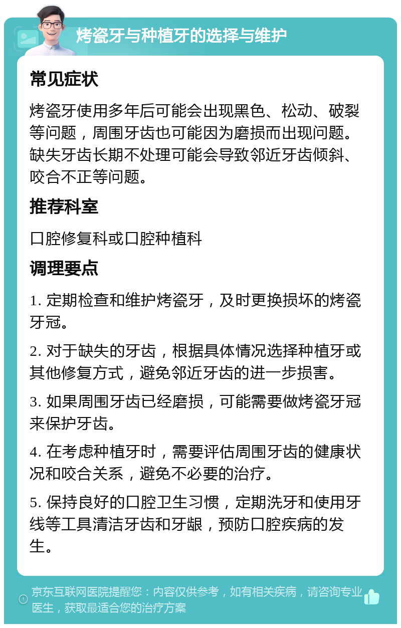 烤瓷牙与种植牙的选择与维护 常见症状 烤瓷牙使用多年后可能会出现黑色、松动、破裂等问题，周围牙齿也可能因为磨损而出现问题。缺失牙齿长期不处理可能会导致邻近牙齿倾斜、咬合不正等问题。 推荐科室 口腔修复科或口腔种植科 调理要点 1. 定期检查和维护烤瓷牙，及时更换损坏的烤瓷牙冠。 2. 对于缺失的牙齿，根据具体情况选择种植牙或其他修复方式，避免邻近牙齿的进一步损害。 3. 如果周围牙齿已经磨损，可能需要做烤瓷牙冠来保护牙齿。 4. 在考虑种植牙时，需要评估周围牙齿的健康状况和咬合关系，避免不必要的治疗。 5. 保持良好的口腔卫生习惯，定期洗牙和使用牙线等工具清洁牙齿和牙龈，预防口腔疾病的发生。