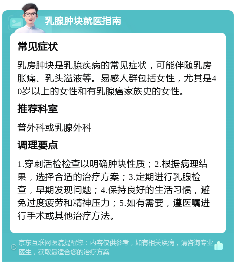 乳腺肿块就医指南 常见症状 乳房肿块是乳腺疾病的常见症状，可能伴随乳房胀痛、乳头溢液等。易感人群包括女性，尤其是40岁以上的女性和有乳腺癌家族史的女性。 推荐科室 普外科或乳腺外科 调理要点 1.穿刺活检检查以明确肿块性质；2.根据病理结果，选择合适的治疗方案；3.定期进行乳腺检查，早期发现问题；4.保持良好的生活习惯，避免过度疲劳和精神压力；5.如有需要，遵医嘱进行手术或其他治疗方法。