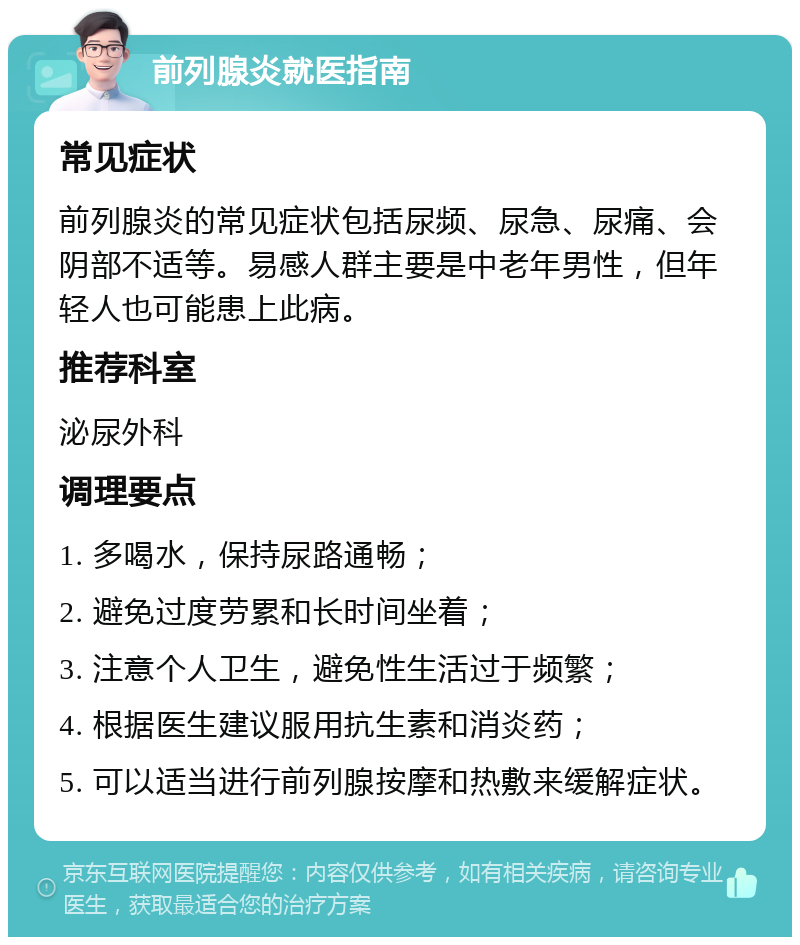 前列腺炎就医指南 常见症状 前列腺炎的常见症状包括尿频、尿急、尿痛、会阴部不适等。易感人群主要是中老年男性，但年轻人也可能患上此病。 推荐科室 泌尿外科 调理要点 1. 多喝水，保持尿路通畅； 2. 避免过度劳累和长时间坐着； 3. 注意个人卫生，避免性生活过于频繁； 4. 根据医生建议服用抗生素和消炎药； 5. 可以适当进行前列腺按摩和热敷来缓解症状。