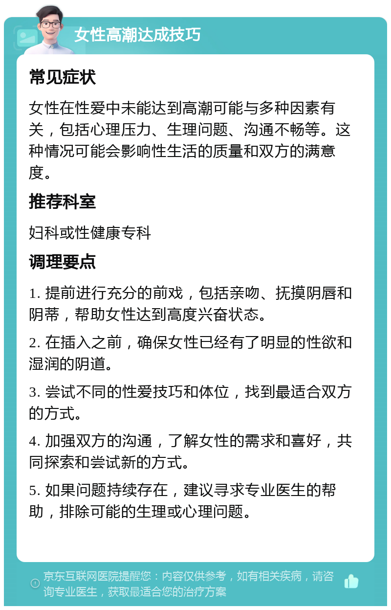 女性高潮达成技巧 常见症状 女性在性爱中未能达到高潮可能与多种因素有关，包括心理压力、生理问题、沟通不畅等。这种情况可能会影响性生活的质量和双方的满意度。 推荐科室 妇科或性健康专科 调理要点 1. 提前进行充分的前戏，包括亲吻、抚摸阴唇和阴蒂，帮助女性达到高度兴奋状态。 2. 在插入之前，确保女性已经有了明显的性欲和湿润的阴道。 3. 尝试不同的性爱技巧和体位，找到最适合双方的方式。 4. 加强双方的沟通，了解女性的需求和喜好，共同探索和尝试新的方式。 5. 如果问题持续存在，建议寻求专业医生的帮助，排除可能的生理或心理问题。