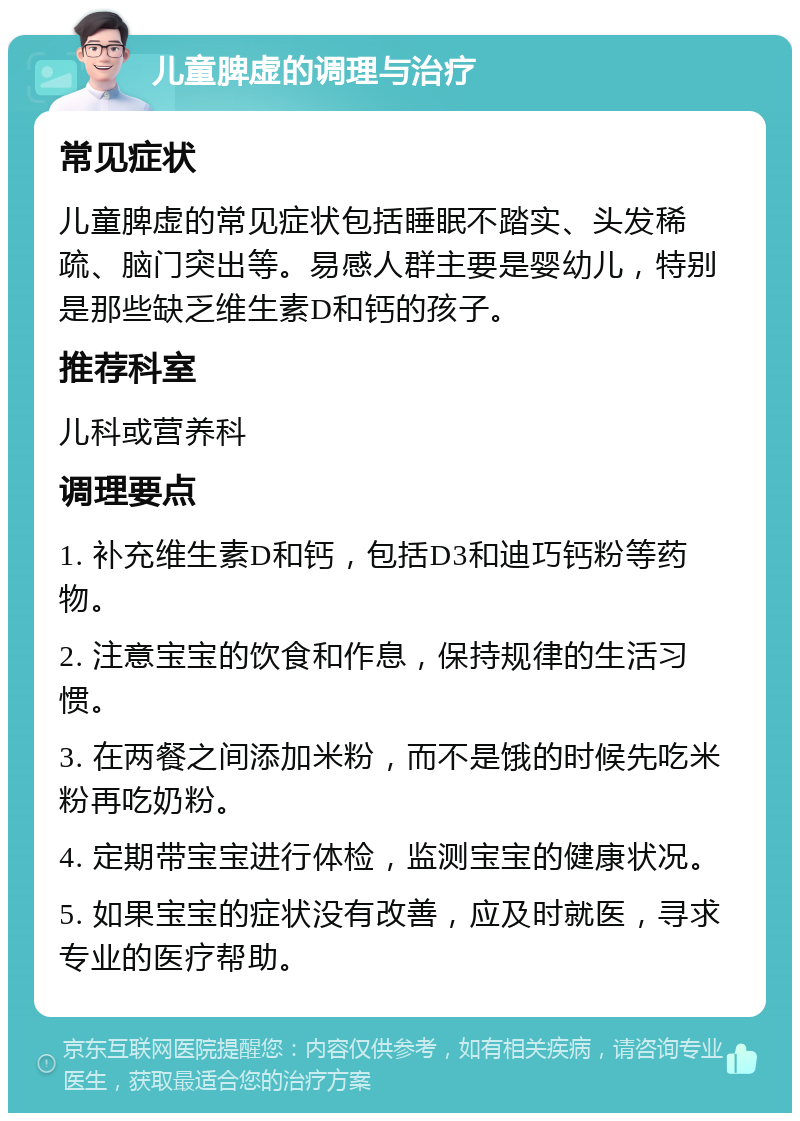 儿童脾虚的调理与治疗 常见症状 儿童脾虚的常见症状包括睡眠不踏实、头发稀疏、脑门突出等。易感人群主要是婴幼儿，特别是那些缺乏维生素D和钙的孩子。 推荐科室 儿科或营养科 调理要点 1. 补充维生素D和钙，包括D3和迪巧钙粉等药物。 2. 注意宝宝的饮食和作息，保持规律的生活习惯。 3. 在两餐之间添加米粉，而不是饿的时候先吃米粉再吃奶粉。 4. 定期带宝宝进行体检，监测宝宝的健康状况。 5. 如果宝宝的症状没有改善，应及时就医，寻求专业的医疗帮助。