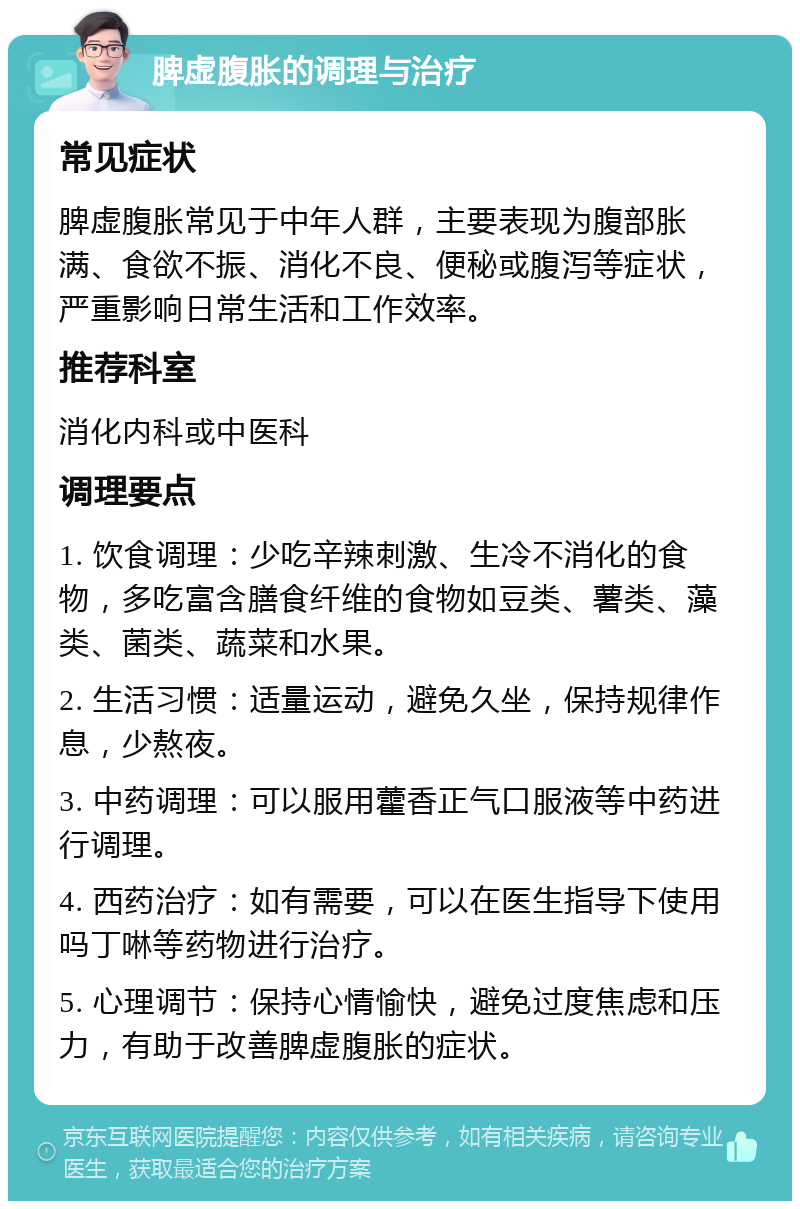 脾虚腹胀的调理与治疗 常见症状 脾虚腹胀常见于中年人群，主要表现为腹部胀满、食欲不振、消化不良、便秘或腹泻等症状，严重影响日常生活和工作效率。 推荐科室 消化内科或中医科 调理要点 1. 饮食调理：少吃辛辣刺激、生冷不消化的食物，多吃富含膳食纤维的食物如豆类、薯类、藻类、菌类、蔬菜和水果。 2. 生活习惯：适量运动，避免久坐，保持规律作息，少熬夜。 3. 中药调理：可以服用藿香正气口服液等中药进行调理。 4. 西药治疗：如有需要，可以在医生指导下使用吗丁啉等药物进行治疗。 5. 心理调节：保持心情愉快，避免过度焦虑和压力，有助于改善脾虚腹胀的症状。