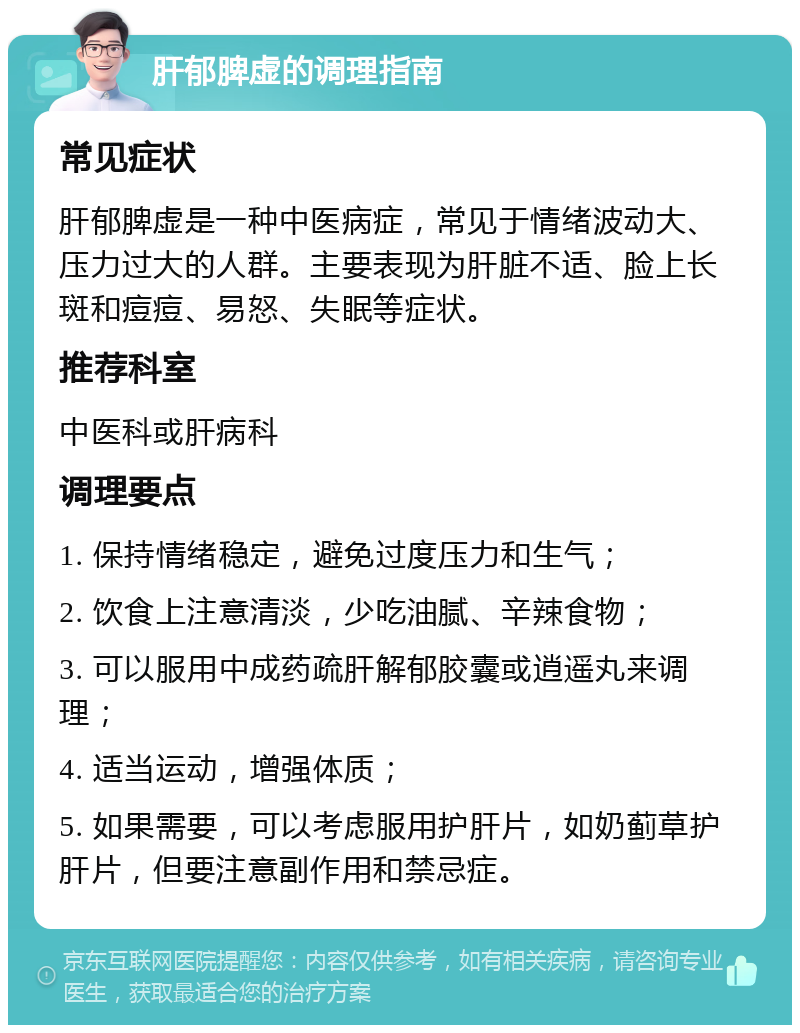 肝郁脾虚的调理指南 常见症状 肝郁脾虚是一种中医病症，常见于情绪波动大、压力过大的人群。主要表现为肝脏不适、脸上长斑和痘痘、易怒、失眠等症状。 推荐科室 中医科或肝病科 调理要点 1. 保持情绪稳定，避免过度压力和生气； 2. 饮食上注意清淡，少吃油腻、辛辣食物； 3. 可以服用中成药疏肝解郁胶囊或逍遥丸来调理； 4. 适当运动，增强体质； 5. 如果需要，可以考虑服用护肝片，如奶蓟草护肝片，但要注意副作用和禁忌症。