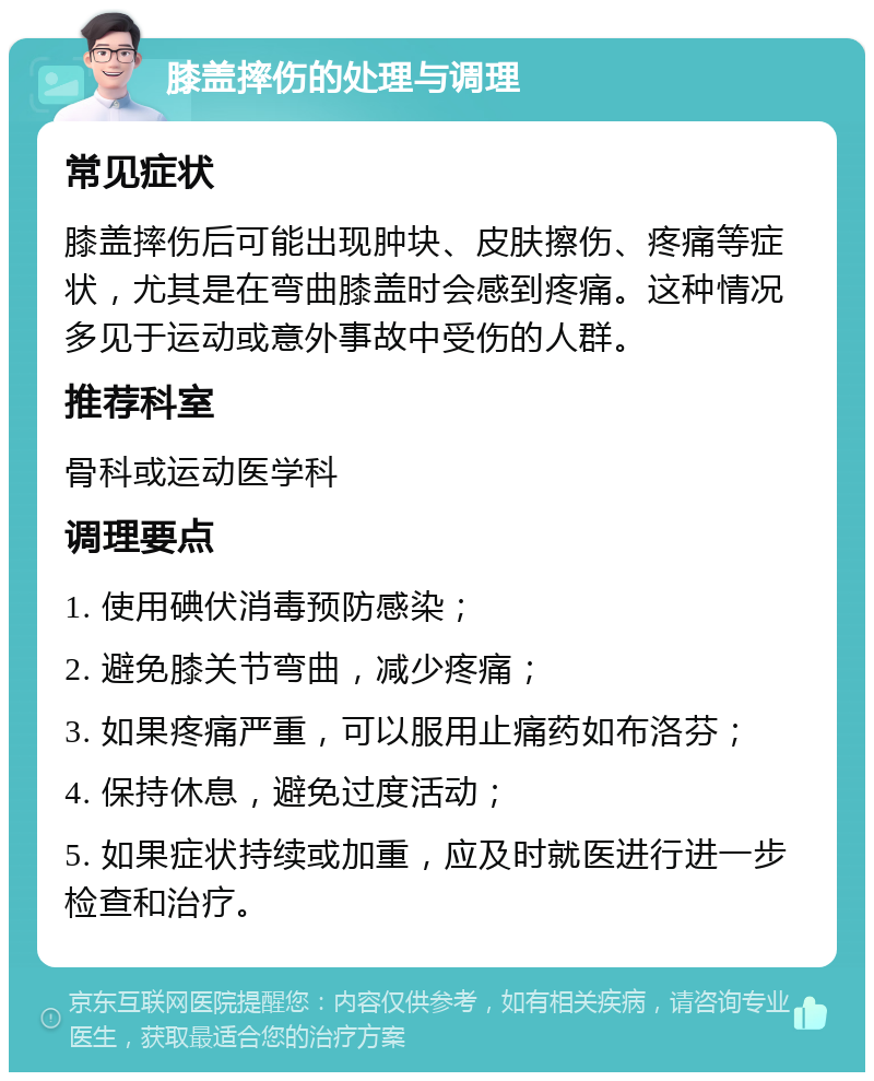 膝盖摔伤的处理与调理 常见症状 膝盖摔伤后可能出现肿块、皮肤擦伤、疼痛等症状，尤其是在弯曲膝盖时会感到疼痛。这种情况多见于运动或意外事故中受伤的人群。 推荐科室 骨科或运动医学科 调理要点 1. 使用碘伏消毒预防感染； 2. 避免膝关节弯曲，减少疼痛； 3. 如果疼痛严重，可以服用止痛药如布洛芬； 4. 保持休息，避免过度活动； 5. 如果症状持续或加重，应及时就医进行进一步检查和治疗。