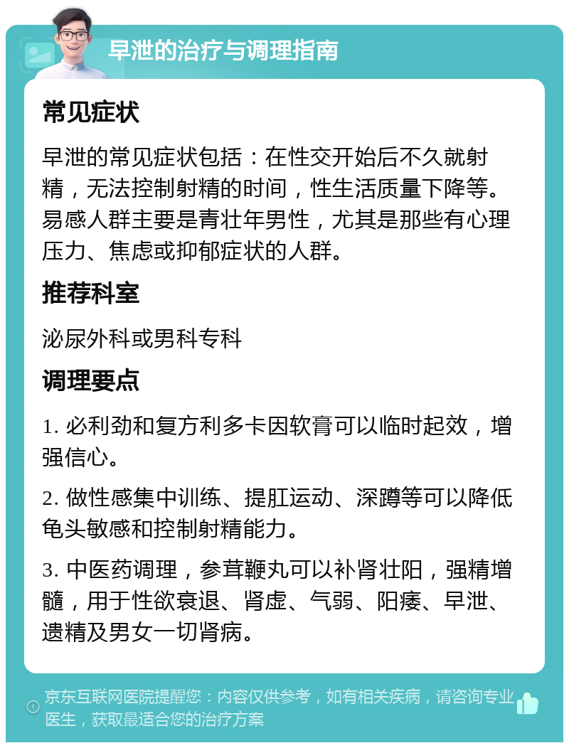 早泄的治疗与调理指南 常见症状 早泄的常见症状包括：在性交开始后不久就射精，无法控制射精的时间，性生活质量下降等。易感人群主要是青壮年男性，尤其是那些有心理压力、焦虑或抑郁症状的人群。 推荐科室 泌尿外科或男科专科 调理要点 1. 必利劲和复方利多卡因软膏可以临时起效，增强信心。 2. 做性感集中训练、提肛运动、深蹲等可以降低龟头敏感和控制射精能力。 3. 中医药调理，参茸鞭丸可以补肾壮阳，强精增髓，用于性欲衰退、肾虚、气弱、阳痿、早泄、遗精及男女一切肾病。