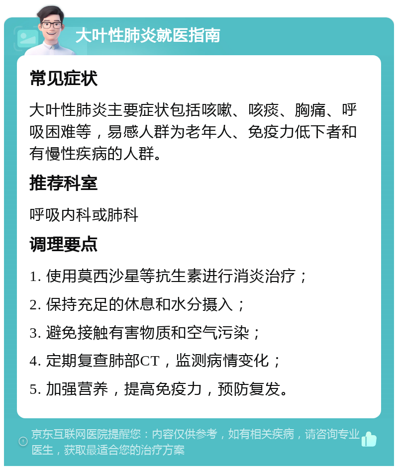 大叶性肺炎就医指南 常见症状 大叶性肺炎主要症状包括咳嗽、咳痰、胸痛、呼吸困难等，易感人群为老年人、免疫力低下者和有慢性疾病的人群。 推荐科室 呼吸内科或肺科 调理要点 1. 使用莫西沙星等抗生素进行消炎治疗； 2. 保持充足的休息和水分摄入； 3. 避免接触有害物质和空气污染； 4. 定期复查肺部CT，监测病情变化； 5. 加强营养，提高免疫力，预防复发。